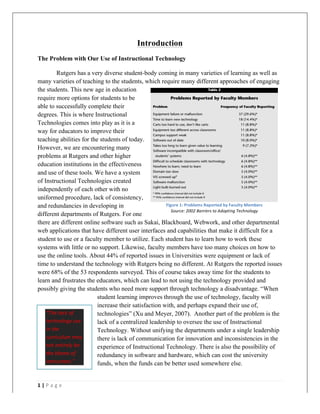 1	
  |	
  P a g e 	
  
	
  
Introduction
The Problem with Our Use of Instructional Technology
Rutgers has a very diverse student-body coming in many varieties of learning as well as
many varieties of teaching to the students, which require many different approaches of engaging
the students. This new age in education
require more options for students to be
able to successfully complete their
degrees. This is where Instructional
Technologies comes into play as it is a
way for educators to improve their
teaching abilities for the students of today.
However, we are encountering many
problems at Rutgers and other higher
education institutions in the effectiveness
and use of these tools. We have a system
of Instructional Technologies created
independently of each other with no
uniformed procedure, lack of consistency,
and redundancies in developing in
different departments of Rutgers. For one
there are different online software such as Sakai, Blackboard, Webwork, and other departmental
web applications that have different user interfaces and capabilities that make it difficult for a
student to use or a faculty member to utilize. Each student has to learn how to work these
systems with little or no support. Likewise, faculty members have too many choices on how to
use the online tools. About 44% of reported issues in Universities were equipment or lack of
time to understand the technology with Rutgers being no different. At Rutgers the reported issues
were 68% of the 53 respondents surveyed. This of course takes away time for the students to
learn and frustrates the educators, which can lead to not using the technology provided and
possibly giving the students who need more support through technology a disadvantage. “When
student learning improves through the use of technology, faculty will
increase their satisfaction with, and perhaps expand their use of,
technologies” (Xu and Meyer, 2007). Another part of the problem is the
lack of a centralized leadership to oversee the use of Instructional
Technology. Without unifying the departments under a single leadership
there is lack of communication for innovation and inconsistencies in the
experience of Instructional Technology. There is also the possibility of
redundancy in software and hardware, which can cost the university
funds, when the funds can be better used somewhere else.
“The	
  lack	
  of	
  
technology	
  use	
  
in	
  the	
  
curriculum	
  may	
  
not	
  entirely	
  be	
  
the	
  blame	
  of	
  
instructors.”	
  
Figure	
  1:	
  Problems	
  Reported	
  by	
  Faculty	
  Members	
  
Source:	
  2002	
  Barriers	
  to	
  Adopting	
  Technology
 