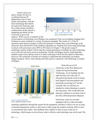   	
   	
  
	
  
2	
  |	
  P a g e 	
  
	
  
Factors such as no
policy in place for how to
coordinate between IT
departments, how to train
faculty and students, what the
basic technology that should
be used in the classroom, and
how online classes should be
conducted for all the schools is
hampering the ability for the
University to grow and
improve. With a survey of students on the
several aspects of technology use at Rutgers was conducted. Sixty-seven students (ranging from
freshman to senior students in a variety of majors) responded. The results of 1 of the 34
questions asked shown in Figure 2 reflect the opinions of whether they used technology in the
classroom show that 98.28% of the students responded yes. Students have been using technology
in classes with an increase since 2007 to 2012 shown in Figure 3. The greater usage of
technology used by student’s shows that the coming generations of students are more technology
savvy and will want more access to technology. Faculty and Rutgers need to understand that
students require more options on how to learn, technology will be the best option to help them.
However, the constraints of faculty not wanting or understand the technology can hamper
Rutgers progress. That is why training and foster positive experience with technology is needed
at Rutgers.
With 248 out of 355
classrooms on the New Brunswick
campus having Instructional
Technology, we are heading into the
right direction, but with only 27
classrooms having the newly in-house
built Digital Classroom podium and
potentially increasing to 87 out the
currently 248, we will have no
standard on what technology is used in
the classrooms. This would affect the
educator’s abilities to use them. Out of
all of the 248 Instructional enhanced
classrooms, some are currently
equipped with live video and audio
streaming capabilities through the request for the equipment, and there is little to no use of using
a learning management system or chat room to either gauge the students learning while in class
or concurrently from online. Also feedback from students is little to none on the use of
technology, which means we do not know what is effective and technology may not be used. The
Figure	
  2:	
  2014	
  Student	
  Survey	
  
Source:	
  Survey	
  March	
  25,	
  2014	
  
Figure	
  3:	
  Laptop	
  Usage	
  DCS	
  
Source:	
  Digital	
  Classroom	
  Services	
  
 