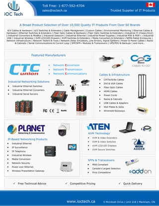 www.ioctech.ca 5 McIntosh Drive | Unit 218 | Markham, ON
Trusted Supplier of IT Products
Toll Free: 1-877-592-4704
sales@ioctech.ca
A Broad Product Selection of Over 10,000 Quality IT Products From Over 60 Brands
A/V Cables & Hardware | A/V Switches & Extenders | Cable Management | Custom Cables | Environmental Monitoring | Ethernet Cables &
Hardware | Ethernet Switches & Extenders | Fiber Optic Cables & Hardware | Fiber Optic Switches & Extenders | Industrial IT (Class1/Div2)
| Industrial Converters & ModBus | Industrial Datacom | Industrial Ethernet | Industrial Power Supplies | Industrial POE & POE+ | Industrial
USB | Industrial Wireless | KVM LCD/LED Drawers | KVM Switches & Extenders | Media Converters & Extenders | NEMA Rated Enclosures |
Network Infrastructure | Network Testers & Tools | Network Delay Emulators, Line Drivers, Signal Splitters | Power & Power Cables | Racks
& Cabinets | Serial Communications & Current Loop | SFP/SFP+ Modules & Transceivers | UPS/PDU & Backups | and more…
• KVM & Video Extenders
• KVM & Video Switches
• KVM LCD/LED Displays
• KVM Secure Switches
KVM Technology
IP-Based Networking Products
Featured Manufacturers
SFPs & Transceivers
• Network Conversion
• Network Transmission
• Network Communications
Industrial Networking Solutions
• Industrial Ethernet Switches
• Industrial Ethernet Converters
• Industrial Serial Servers
Free Technical Advice Competitive Pricing Quick Delivery
• Industrial Ethernet
• IP Surveillance
• IP Telephony
• Industrial Wireless
• Media Conversion
• Network Security
• Power over Ethernet
• Wireless Presentation Gateway
Cables & Infrastructure
• CAT5e/6/6a Cables
• DVI & VGA Cables
• Fiber Optic Cables
• HDMI Cables
• Power Cords
• Racks & Cabinets
• USB Cables & Adapters
• Wall Plates & Jacks
• Wiremold Raceways
• MSA Compliant
• Canada's Largest Selection
• Price Competitive
 