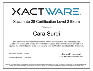 Presented to
Xactimate Certification checks knowledge and skills relative to the level of expertise developed by the user. By accepting the certificate and representing oneself as a
certified user, the person warrants they earned the distinction by passing the appropriate exams without intervention or assistance from another party.
This certificate indicates that the above named individual has passed the required
proficiency testing and hereby presents themselves as one who individually studied and
applied the knowledge and skills necessary to earn certification as indicated by this award.
Certificate Number:
Date of Expiration:
Xactimate 28 Certification Level 2 Exam
Cara Surdi
12/30/2016
1500561
 