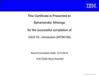 This Certificate is Presented to:
Sphamandla Mhlongo
for the successful completion of
CICS TS - Introduction (INTSK138)
6.00 Credit Hours Awarded
Record Completion Date: 12/11/2014
Copyright © 2013, IBM Inc. All Rights Reserved.
 