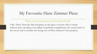 My Favourite Hans Zimmer Piece
•https://www.youtube.com/watch?v=RxabLA7UQ9k
I like ‘Time’ from the film Inception as the piece of music tells so much
without lyrics needing to be added. It perfectly compliments the sound track of
the movie and I consider this being one of Hans Zimmer’s best projects.
 