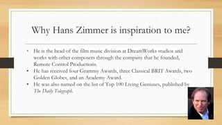 Why Hans Zimmer is inspiration to me?
• He is the head of the film music division at DreamWorks studios and
works with other composers through the company that he founded,
Remote Control Productions.
• He has received four Grammy Awards, three Classical BRIT Awards, two
Golden Globes, and an Academy Award.
• He was also named on the list of Top 100 Living Geniuses, published by
The Daily Telegraph.
 