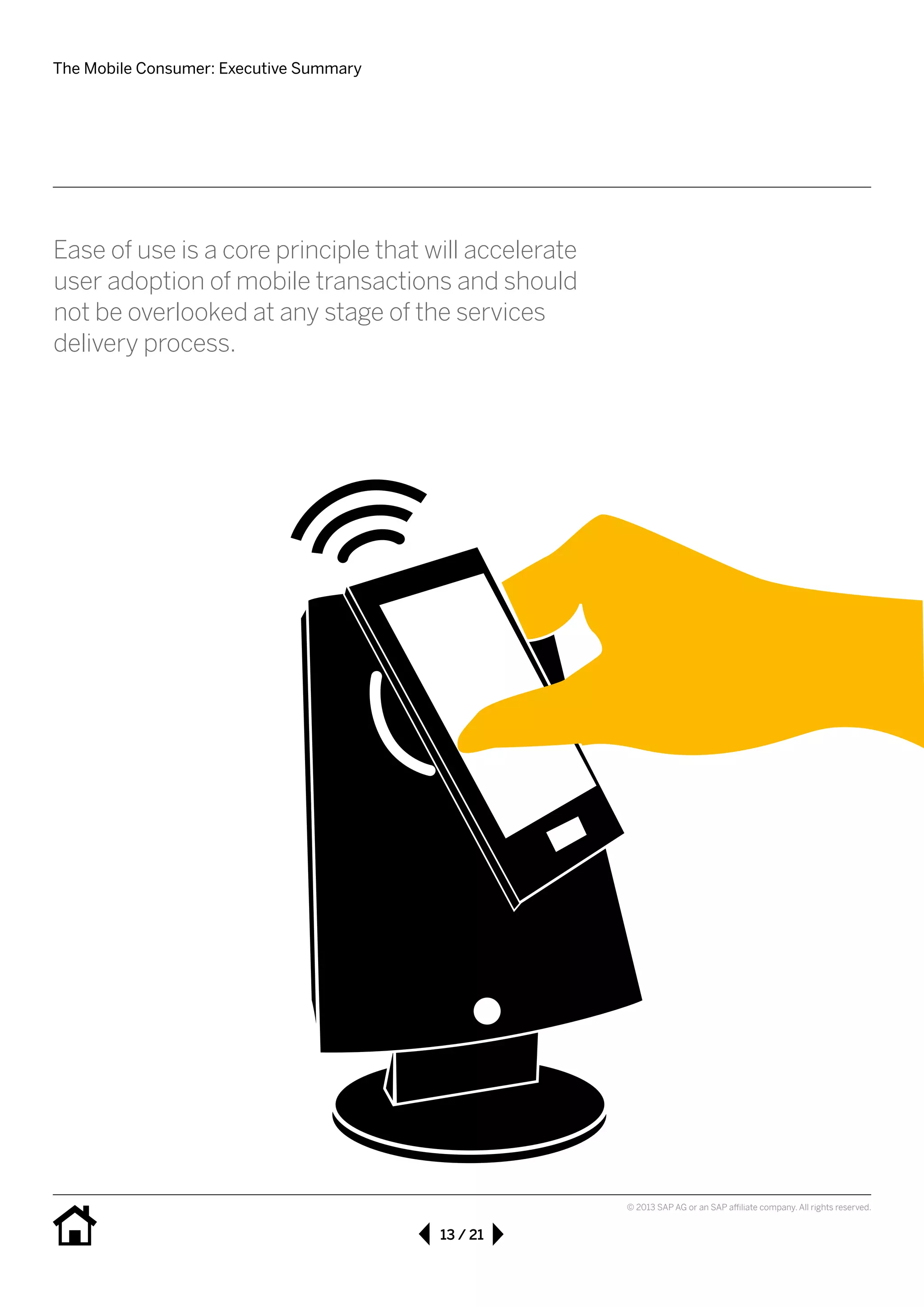 The Mobile Consumer: Executive Summary
13 / 21
© 2013 SAP AG or an SAP affiliate company. All rights reserved.
Ease of use is a core principle that will accelerate
user adoption of mobile transactions and should
not be overlooked at any stage of the services 		
delivery process.
 