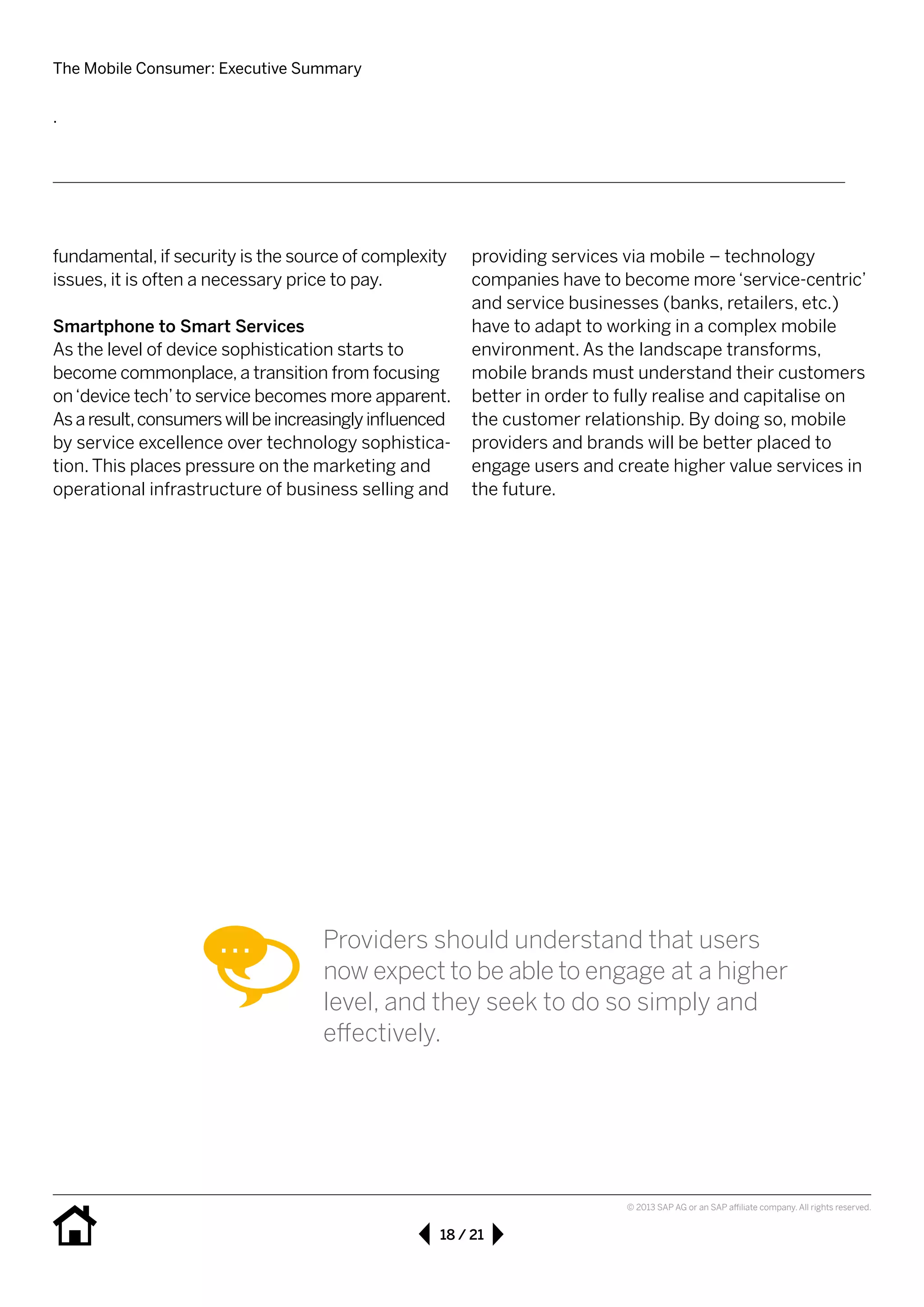 The Mobile Consumer: Executive Summary
18 / 21
© 2013 SAP AG or an SAP affiliate company. All rights reserved.
fundamental, if security is the source of complexity
issues, it is often a necessary price to pay.
Smartphone to Smart Services
As the level of device sophistication starts to 	
become commonplace, a transition from focusing
on‘device tech’to service becomes more apparent.
Asaresult,consumerswillbeincreasinglyinfluenced
by service excellence over technology sophistica-
tion. This places pressure on the marketing and
operational infrastructure of business selling and
providing services via mobile – technology 	
companies have to become more‘service-centric’
and service businesses (banks, retailers, etc.)
have to adapt to working in a complex mobile 	
environment. As the 	landscape transforms, 	
mobile brands must understand their customers
better in order to fully realise and capitalise on
the customer relationship. By doing so, mobile
providers and brands will be better placed to 	
engage users and create higher value services in
the future.
.
Providers should understand that users
now expect to be able to engage at a higher
level, and they seek to do so simply and 		
effectively.
 