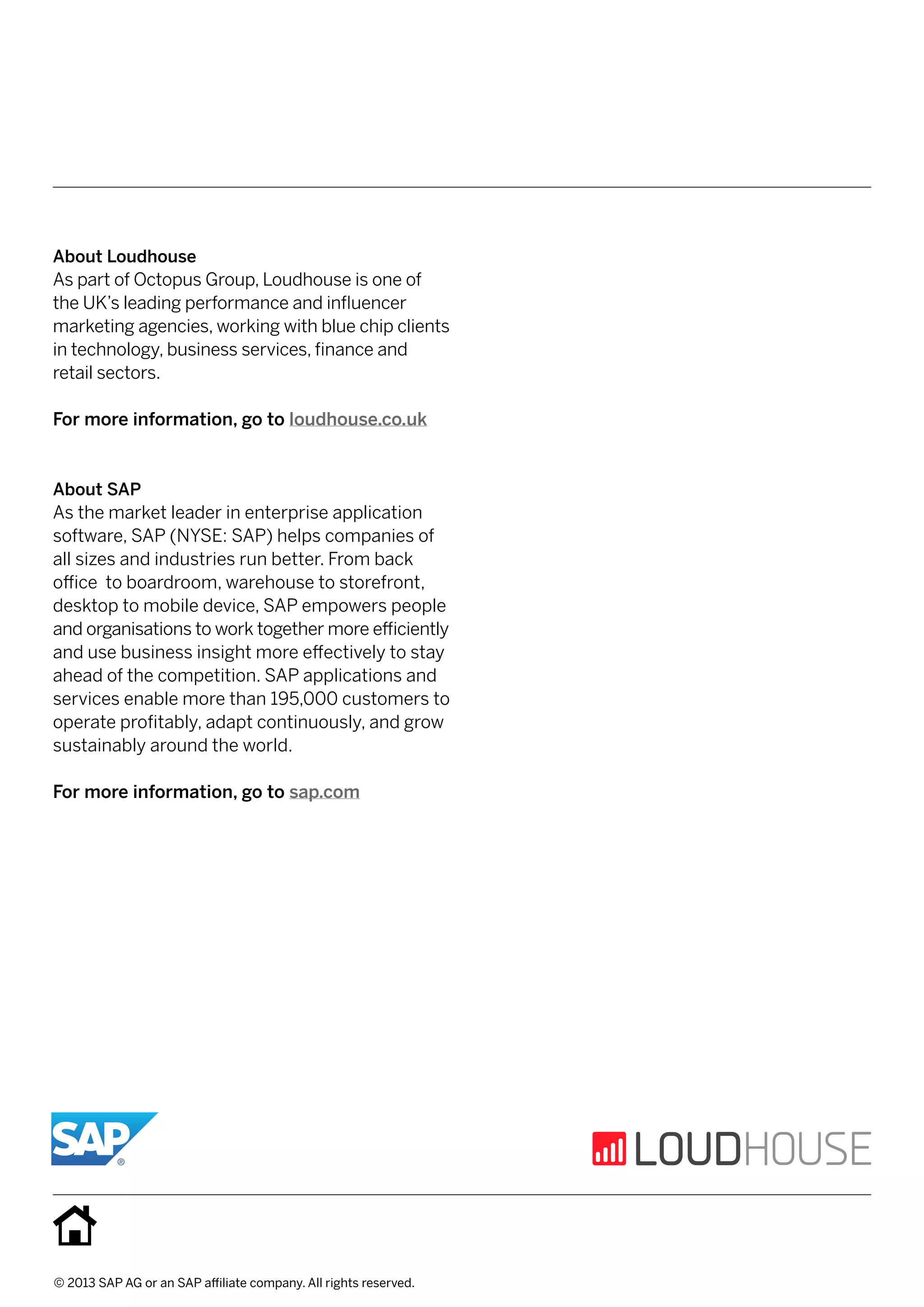 © 2013 SAP AG or an SAP affiliate company. All rights reserved.
About Loudhouse
As part of Octopus Group, Loudhouse is one of
the UK’s leading performance and influencer 	
marketing agencies, working with blue chip clients
in technology, business services, finance and 	
retail sectors.
For more information, go to loudhouse.co.uk
About SAP
As the market leader in enterprise application
software, SAP (NYSE: SAP) helps companies of
all sizes and industries run better. From back 	
office to boardroom, warehouse to storefront,
desktop to mobile device, SAP empowers people
and organisations to work together more efficiently
and use business insight more effectively to stay
ahead of the competition. SAP applications and
services enable more than 195,000 customers to	
operate profitably, adapt continuously, and grow
sustainably around the world.
For more information, go to sap.com
 