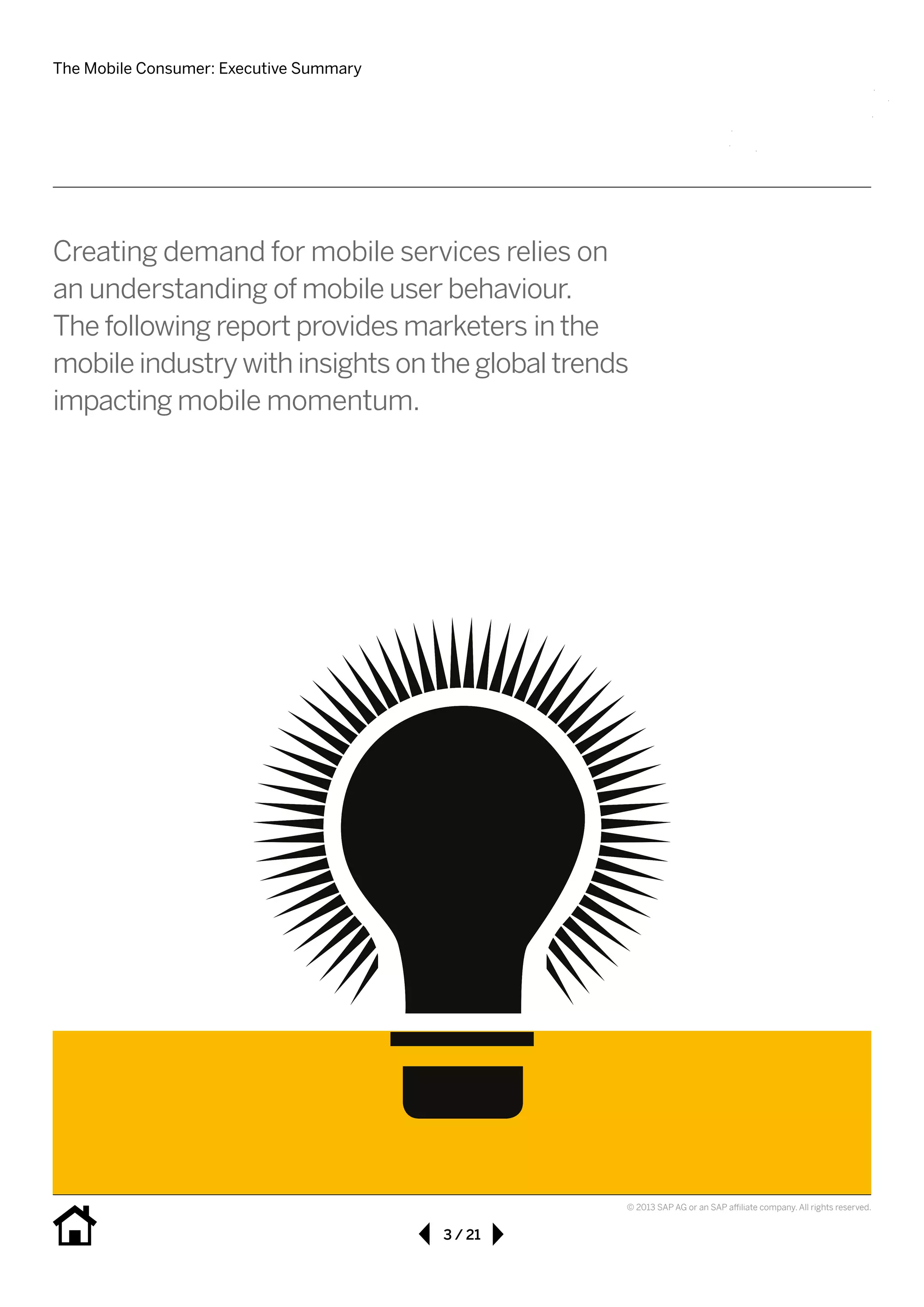 The Mobile Consumer: Executive Summary
3 / 21
© 2013 SAP AG or an SAP affiliate company. All rights reserved.
Creating demand for mobile services relies on
an understanding of mobile user behaviour.	
The following report provides marketers in the
mobile industry with insights on the global trends
impacting mobile momentum.
 