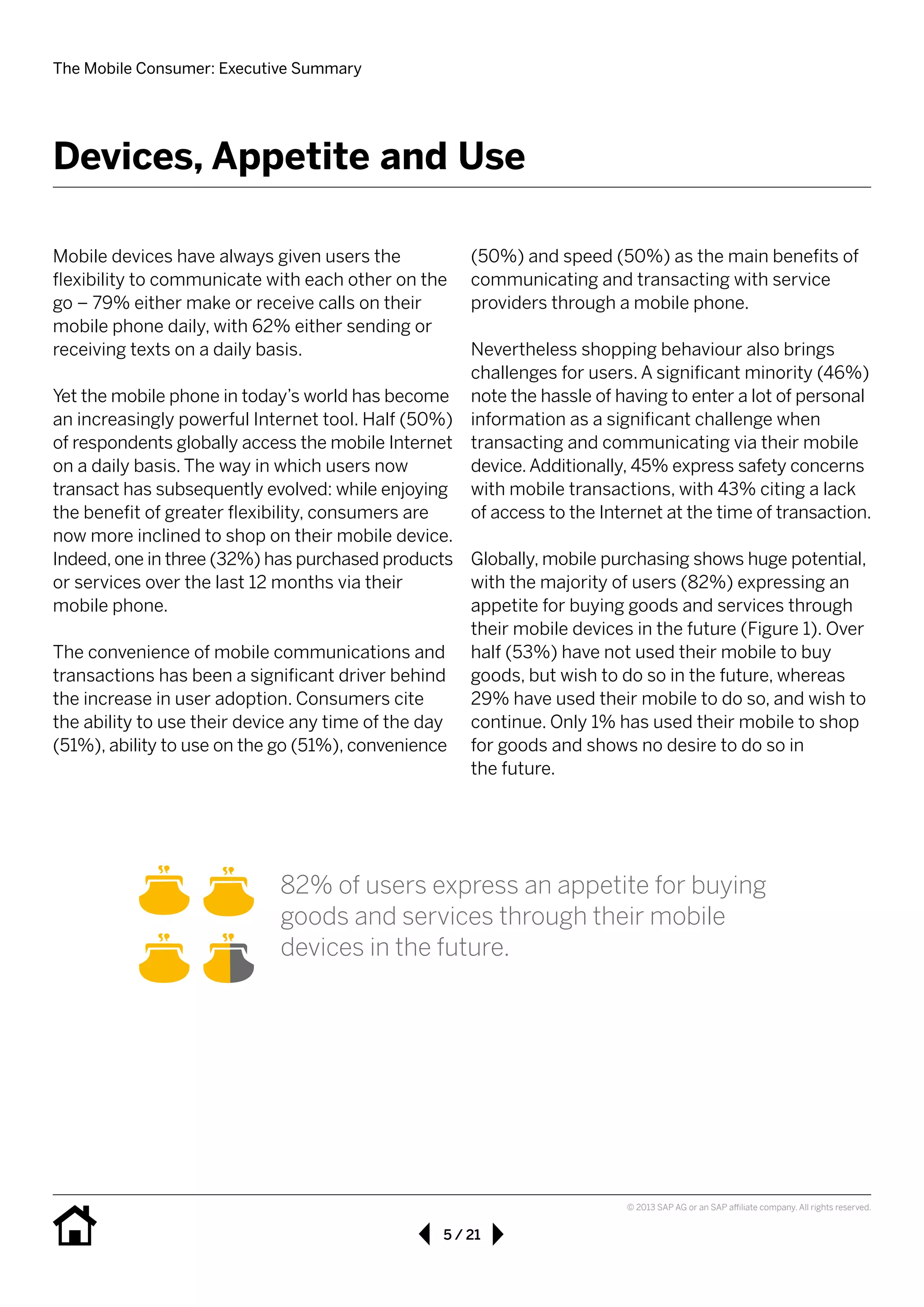 The Mobile Consumer: Executive Summary
5 / 21
© 2013 SAP AG or an SAP affiliate company. All rights reserved.
Mobile devices have always given users the 	
flexibility to communicate with each other on the
go – 79% either make or receive calls on their
mobile phone daily, with 62% either sending or
receiving texts on a daily basis.
Yet the mobile phone in today’s world has become
an increasingly powerful Internet tool. Half (50%)
of respondents globally access the mobile Internet
on a daily basis. The way in which users now
transact has subsequently evolved: while enjoying
the benefit of greater flexibility, consumers are
now more inclined to shop on their mobile device.
Indeed, one in three (32%) has purchased products
or services over the last 12 months via their 	
mobile phone.
The convenience of mobile communications and
transactions has been a significant driver behind
the increase in user adoption. Consumers cite
the ability to use their device any time of the day
(51%), ability to use on the go (51%), convenience
(50%) and speed (50%) as the main benefits of
communicating and transacting with service 	
providers through a mobile phone. 	
Nevertheless shopping behaviour also brings
challenges for users. A significant minority (46%)
note the hassle of having to enter a lot of personal
information as a significant challenge when
transacting and communicating via their mobile
device.Additionally, 45% express safety concerns
with mobile transactions, with 43% citing a lack
of access to the Internet at the time of transaction.
Globally, mobile purchasing shows huge potential,
with the majority of users (82%) expressing an
appetite for buying goods and services through
their mobile devices in the future (Figure 1). Over
half (53%) have not used their mobile to buy
goods, but wish to do so in the future, whereas
29% have used their mobile to do so, and wish to
continue. Only 1% has used their mobile to shop
for goods and shows no desire to do so in 	
the future.
Devices, Appetite and Use
82% of users express an appetite for buying
goods and services through their mobile 	
devices in the future.
 