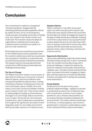 The Mobile Consumer: Executive Summary
17 / 21
© 2013 SAP AG or an SAP affiliate company. All rights reserved.
.
Conclusion
The commitment to mobile as a recognised 	
‘transactional device’changes both the 		
marketing potential and data capabilities offered
by mobile services. On its current trajectory, 	
mobile occupies a tempting combination of loyalty
card, cash, research tool, location tracker and
credit card.This transition raises the stakes for 	
organisations marketing and connecting to 	
customers either exclusively via mobile or as 	
part of a multi-channel mix.
Brand loyalty becomes essential as any business
on the mobile browser has the potential to own
the customer relationship and all service providers
now compete for mindshare in a space that was
once the exclusive domain of telecoms businesses.
The research points to five key elements that
should inform CMO thinking to best tackle the
challenges that lay ahead.
The Pace of Change
The Mobile Consumer research survey shows an 	
international mobile user community running at
different speeds, maturing at different rates 	
and presenting different opportunities, creating
marketing complexity. Emerging economies are
more enthusiastic about a mobile future and
make a more overt connection between mobility
and its impact on their lives. They are less reliant
on leading edge technology to drive behaviour
and eager to try new things. Mature economies,
such as Japan, US and UK are more reserved,
sceptical even, about mobile pace and potential,
but recognise the significance and value of more
integrated, easier-to-use mobile environment 	
offering a broader spectrum of mobile services.
Adoption Options
‘Macro-momentum’may differ across each 	
region, but within each group the research also
shows that users express preferences around the
functionality and models of engagement based on
the type of mobile activity they undertake.Checking
a train time is about ease of use, buying the ticket
is about speed and security, but reserving a hotel
room or buying a travel case for the journey online
requires all kinds of prompts and assurances: 	
payment choice, status checking, incentives and
customer service.
Opportunity Optimisation
Users enjoy undertaking simple information-based
activities as they are easy and, in return, convenient
to do. Yet complex functionality brings with it 	
practical challenges.A significant opportunity 	
exists for mobile service providers and brands to
capitalise upon. Providers should understand that
users now expect to be able to engage at a higher
level, and they seek to do so simply and effectively.
Providers are tasked with meeting and exceeding
these expectations.
Simple Mobility
Simplicity forms the basis of why users 		
embrace mobile technology – adoption of services
is accelerated by ease of use. Simplicity brings 	
with it convenience, and this in turns creates 	
benefits for users. However these benefits can 	
be compromised by unwanted complexity and 	
security threats.The mobile industry should seek
to minimise, or at least appease, such concerns
going forward. In practice a careful balance needs
to be maintained.Whilst simple functionality is
 