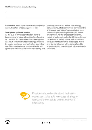 The Mobile Consumer: Executive Summary
18 / 21
© 2013 SAP AG or an SAP affiliate company. All rights reserved.
fundamental, if security is the source of complexity
issues, it is often a necessary price to pay.
Smartphone to Smart Services
As the level of device sophistication starts to 	
become commonplace, a transition from focusing
on‘device tech’to service becomes more apparent.
Asaresult,consumerswillbeincreasinglyinfluenced
by service excellence over technology sophistica-
tion. This places pressure on the marketing and
operational infrastructure of business selling and
providing services via mobile – technology 	
companies have to become more‘service-centric’
and service businesses (banks, retailers, etc.)
have to adapt to working in a complex mobile 	
environment. As the 	landscape transforms, 	
mobile brands must understand their customers
better in order to fully realise and capitalise on
the customer relationship. By doing so, mobile
providers and brands will be better placed to 	
engage users and create higher value services in
the future.
.
Providers should understand that users
now expect to be able to engage at a higher
level, and they seek to do so simply and 		
effectively.
 