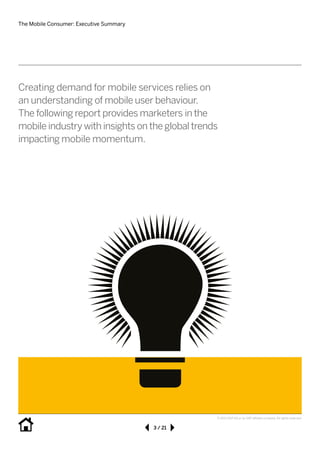 The Mobile Consumer: Executive Summary
3 / 21
© 2013 SAP AG or an SAP affiliate company. All rights reserved.
Creating demand for mobile services relies on
an understanding of mobile user behaviour.	
The following report provides marketers in the
mobile industry with insights on the global trends
impacting mobile momentum.
 