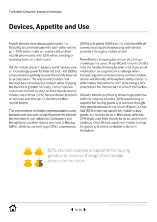 The Mobile Consumer: Executive Summary
5 / 21
© 2013 SAP AG or an SAP affiliate company. All rights reserved.
Mobile devices have always given users the 	
flexibility to communicate with each other on the
go – 79% either make or receive calls on their
mobile phone daily, with 62% either sending or
receiving texts on a daily basis.
Yet the mobile phone in today’s world has become
an increasingly powerful Internet tool. Half (50%)
of respondents globally access the mobile Internet
on a daily basis. The way in which users now
transact has subsequently evolved: while enjoying
the benefit of greater flexibility, consumers are
now more inclined to shop on their mobile device.
Indeed, one in three (32%) has purchased products
or services over the last 12 months via their 	
mobile phone.
The convenience of mobile communications and
transactions has been a significant driver behind
the increase in user adoption. Consumers cite
the ability to use their device any time of the day
(51%), ability to use on the go (51%), convenience
(50%) and speed (50%) as the main benefits of
communicating and transacting with service 	
providers through a mobile phone. 	
Nevertheless shopping behaviour also brings
challenges for users. A significant minority (46%)
note the hassle of having to enter a lot of personal
information as a significant challenge when
transacting and communicating via their mobile
device.Additionally, 45% express safety concerns
with mobile transactions, with 43% citing a lack
of access to the Internet at the time of transaction.
Globally, mobile purchasing shows huge potential,
with the majority of users (82%) expressing an
appetite for buying goods and services through
their mobile devices in the future (Figure 1). Over
half (53%) have not used their mobile to buy
goods, but wish to do so in the future, whereas
29% have used their mobile to do so, and wish to
continue. Only 1% has used their mobile to shop
for goods and shows no desire to do so in 	
the future.
Devices, Appetite and Use
82% of users express an appetite for buying
goods and services through their mobile 	
devices in the future.
 