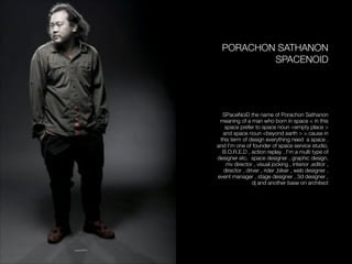 PORACHON SATHANON
SPACENOID
!
!
!
!
SPaceNoiD the name of Porachon Sathanon
meaning of a man who born in space < in this
space prefer to space noun <empty place >
and space noun <beyond earth > > cause in
this term of design everything need a space .
and I’m one of founder of space service studio,
B.O.R.E.D , action replay . I’m a multi type of
designer etc. space designer , graphic design,
mv director , visual jocking , interior ,editor ,
director , driver , rider ,biker , web designer ,
event manager , stage designer , 3d designer ,
dj and another base on architect
 