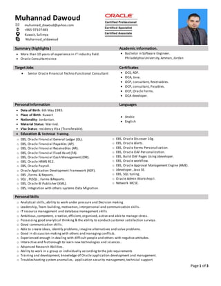 Page 1 of 3
Summary (highlights) Academic information.
 More than 10 years of experience in IT industry field.
 Oracle Consultant since
 Bachelor in Software Engineer.
Philadelphia University,Amman, Jordan
Target Jobs Certificates
 Senior Oracle Financial Techno Functional Consultant  OCS, ADF.
 OCA, Java.
 OCP, consultant, Receivables.
 OCP, consultant, Payables.
 OCP, Oracle Forms.
 OCA developer.
Personal Information Languages
 Date of Birth: 6th May 1983.
 Place of Birth: Kuwait
 Nationality: Jordanian.
 Material Status: Married.
 Visa Status: residency Visa (Transferable).
 Arabic
 English
 Education & Technical Training.
o EBS, Oracle Financial General Ledger (GL).
o EBS, Oracle Financial Payables (AP).
o EBS, Oracle Financial Receivables (AR).
o EBS, Oracle Financial Fixed Asset (FA).
o EBS, Oracle Financial Cash Management (CM).
o EBS, Oracle HRMS R12.
o EBS, Oracle Payroll.
o Oracle Application Development Framework (ADF).
o EBS , Forms & Reports.
o SQL , PLSQL , Forms &Reports.
o EBS, Oracle Bl Publisher (XML).
o EBS, Integration with others systems Data Migration.
o EBS, Oracle Discover 10g.
o EBS, Oracle Alerts.
o EBS, Oracle Forms Personalization.
o EBS, Oracle OAF Personalization.
o EBS, Build OAF Pages Using Jdeveloper.
o EBS, Oracle workflow.
o EBS, Oracle Approval Management Engine (AME).
o Jdeveloper, Java SE.
o EBS, SQL tuning.
o Oracle Admin Workshop I.
o Network MCSE.
Personal Skills
o Analytical skills, ability to work under pressure and Decision making
o Leadership, Team building, motivation, interpersonal and communication skills.
o IT resource management and database management skills
o Ambitious, competent, creative, efficient, organized, active and able to manage stress.
o Possessing good analytical thinking & the ability to conduct customer satisfaction surveys.
o Good communication skills.
o Able to create ideas, identify problems, imagine alternatives and solve problems.
o Good in discussion making with others and managing conflicts.
o Experienced enough in dealing with difficult people and others with negative attitudes.
o Interactive and fast enough to learn new technologies and sciences.
o Advanced Research Abilities.
o Ability to work in a group or individually according to the job requirements
o Training and development, knowledge of Oracle application development and management.
o Troubleshooting system anomalies, application security management, technical support
Muhannad Dawoud
 muhannad_dawoud@yahoo.com
 +965 97107483
Kuwait, Salimya
Muhannad_aldawoud
 