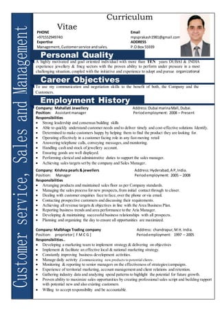 A
Curriculum
Vitae
M.PRAKASH
SHIVRAJ
PHONE Email
+971552949740 mpsprakash1981@gmail.com
Expertise ADDRESS
Management,Customerservice and sales. P.O Box 55939
Personal Quality
A highly motivated and goal oriented individual with more than TEN years DUBAI & INDIA
experience jewellery & fmcg sectors with the proven ability to perform under pressure in a most
challenging situation, coupled with the initiative and experience to adopt and pursue organizational
objectives.
Career Objectives
Employment History
To use my communication and negotiation skills to the benefit of both, the Company and the
Customers.
Company: Mahallati Jewellery Address:Dubai marinaMall, Dubai.
Position: Assistantmanager Period employment: 2008 – Present
Responsibilities
 Strong leadership and consensus building skills
 Able to quickly understand customer needs and to deliver timely and cost-effective solutions Identify.
 Determined to make customers happy by helping them to find the product they are looking for.
 Operating effectively in a customer facing role in any fast moving retail
 Answering telephone calls, conveying messages,and monitoring.
 Handling cash and stock of jewellery account.
 Ensuring goods are well displayed.
 Performing clerical and administrative duties to support the sales manager.
 Achieving sales targets set by the company and Sales Manager.
Company: Krishna pearls & jewellers Address:Hyderabad,A P,India.
Position: Manager Periodemployment: 2005 – 2008
Responsibilities
 Arranging products and maintained sales floor as per Company standards.
 Managing the sales process for new prospects,from initial contact through to closer.
 Dealing with customer enquiries face to face,over the phone or via email.
 Contacting prospective customers and discussing their requirements.
 Achieving all revenue targets & objectives in line with the Area Business Plan.
 Reporting business trends and area performance to the Aria Manager.
 Developing & maintaining successfulbusiness relationships with all prospects.
 Planning and organizing the day to ensure all opportunities are maximized.
Company: Malbhage Trading company Address: chandrapur,M H. India.
Position: proprietor[ F M C G ] Periodemployment: 1997 – 2005
Responsibilities..
 Developing a marketing team to implement strategy & delivering on objectives
 Implement & facilitate an effective local & national marketing strategy.
 Constantly improving business development activities.
 Manage daily activity ,Communicating new products to potential clients.
 Monitoring & reporting to senior managers on the effectiveness of strategies/campaigns.
 Experience of territorial marketing, account management and client relations and retention.
 Gathering industry data and analyzing spend patterns to highlight the potential for future growth.
 Proven ability to maximize sales opportunities by creating professional sales script and building rapport
with potential new and also existing customers.
 Willing to accept responsibility and be accountable.
 