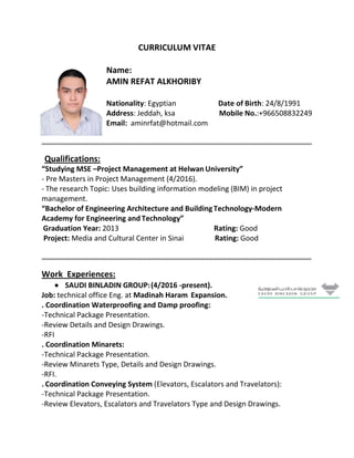 CURRICULUM VITAE
Name:
AMIN REFAT ALKHORIBY
Nationality: Egyptian Date of Birth: 24/8/1991
Address: Jeddah, ksa Mobile No.:+966508832249
Email: aminrfat@hotmail.com
………………………………………………………………………………………………………………………………………………………………....
Qualifications:
“Studying MSE –Project Management at Helwan University”
- Pre Masters in Project Management (4/2016).
- The research Topic: Uses building information modeling (BIM) in project
management.
“Bachelor of Engineering Architecture and BuildingTechnology-Modern
Academy for Engineering and Technology”
Graduation Year: 2013 Rating: Good
Project: Media and Cultural Center in Sinai Rating: Good
………………………………………………………………………………………………………………………………………………………………….
Work Experiences:
 SAUDI BINLADIN GROUP:(4/2016 -present).
Job: technical office Eng. at Madinah Haram Expansion.
. Coordination Waterproofing and Damp proofing:
-Technical Package Presentation.
-Review Details and Design Drawings.
-RFI
. Coordination Minarets:
-Technical Package Presentation.
-Review Minarets Type, Details and Design Drawings.
-RFI.
. Coordination Conveying System (Elevators, Escalators and Travelators):
-Technical Package Presentation.
-Review Elevators, Escalators and Travelators Type and Design Drawings.
 