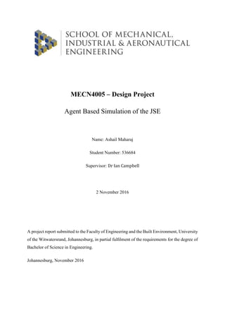 MECN4005 – Design Project
Agent Based Simulation of the JSE
Name: Ashail Maharaj
Student Number: 536684
Supervisor: Dr Ian Campbell
2 November 2016
A project report submitted to the Faculty of Engineering and the Built Environment, University
of the Witwatersrand, Johannesburg, in partial fulﬁlment of the requirements for the degree of
Bachelor of Science in Engineering.
Johannesburg, November 2016
 
