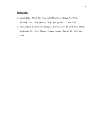 9
Bibliography:
1. Garrett, Brian. What Is This Thing Called Metaphysics? 2nd ed. New York:
Routledge, 2011. Chegg EReader. Chegg. Web. pp. 162-177. Nov. 2015.
2. Rowe, William L. Philosophy of Religion: An Introduction. 4th ed. Belmont: Thomas
Wadsworth, 2011. Chegg EReader. Cengage Learning. Web. pp. 90-100. 15 Nov.
2015.
 