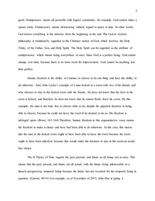 2
good. Omnipotence means all powerful with logical constraints; for example, God cannot make a
square circle. Omniscience means all-knowing without regard to space or time. In other words,
God knows everything in the universe from the beginning to the end. The God in western
philosophy is traditionally regarded as the Christian notion of God, which involves the Holy
Trinity of the Father, Son, and Holy Spirit. The Holy Spirit can be regarded as the attribute of
omnipresence, which means being everywhere at once. Since God is a perfect being, God cannot
change over time, because there is no more room for improvement. God cannot be anything less
than perfect.
Human freedom is the ability of a human to choose to do one thing and have the ability to
do otherwise. Take John Locke’s example of a man locked in a room with two of his friends and
who chooses to stay in the locked room with his friends. He does not know that the door to his
room is locked, and therefore he does not know that he cannot freely leave his room. By this
example, the man is not truly free to choose what to do, despite his apparent freedom in being
able to choose, because he could not leave the room if he desired to do so. His freedom is
infringed upon. (Rowe, 163-164) Therefore, human freedom in this argumentative essay means
the freedom to make a choice and have had been able to do otherwise. In this case, this means
that the man in the locked room ought to have been able to leave the room because the room
ought to have been unlocked because this would make the decision to stay in the room an actual
free choice.
The B Theory of Time regards the past, present, and future as all being real at once. This
means that the past, present, and future are all actual, with the future being unknowable to a
linearly-progressing temporal being because the future has not occurred for the temporal being in
question. (Garrett, 90-91) For example, as of November of 2015, John Doe is typing a
 
