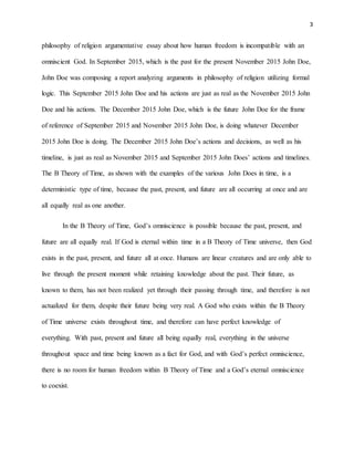 3
philosophy of religion argumentative essay about how human freedom is incompatible with an
omniscient God. In September 2015, which is the past for the present November 2015 John Doe,
John Doe was composing a report analyzing arguments in philosophy of religion utilizing formal
logic. This September 2015 John Doe and his actions are just as real as the November 2015 John
Doe and his actions. The December 2015 John Doe, which is the future John Doe for the frame
of reference of September 2015 and November 2015 John Doe, is doing whatever December
2015 John Doe is doing. The December 2015 John Doe’s actions and decisions, as well as his
timeline, is just as real as November 2015 and September 2015 John Does’ actions and timelines.
The B Theory of Time, as shown with the examples of the various John Does in time, is a
deterministic type of time, because the past, present, and future are all occurring at once and are
all equally real as one another.
In the B Theory of Time, God’s omniscience is possible because the past, present, and
future are all equally real. If God is eternal within time in a B Theory of Time universe, then God
exists in the past, present, and future all at once. Humans are linear creatures and are only able to
live through the present moment while retaining knowledge about the past. Their future, as
known to them, has not been realized yet through their passing through time, and therefore is not
actualized for them, despite their future being very real. A God who exists within the B Theory
of Time universe exists throughout time, and therefore can have perfect knowledge of
everything. With past, present and future all being equally real, everything in the universe
throughout space and time being known as a fact for God, and with God’s perfect omniscience,
there is no room for human freedom within B Theory of Time and a God’s eternal omniscience
to coexist.
 