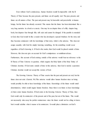 4
Even without God’s omniscience, human freedom would be impossible with the B
Theory of Time because the past, present, and future are all equally real. The past, present, and
future are all matters of fact. The past and present may be knowable and perceivable to human
beings, but the future has already occurred. This means that the future has been determined like a
very long narrative in a book or a movie. One may be on chapter three of a fifty chapter long
book, but chapters four through fifty still exist and cannot be changed. If the parable is extended
to God, then God would be like a reader who has developed a special fondness for the story and
thus becomes omniscient with his knowledge of that story, which is the universe. This does not
assign causality with God for simply knowing something, for the something would occur
regardless of God’s knowing it. If God is the reader, then God would be placed outside of time.
However, this does not give an account for God’s omnipotence or omnibenevolence.
Furthermore, this account of God existing outside of the universe would bear no relevance to the
B Theory of Time Universe in question, which negates the Holy Spirit of the Holy Trinity of
Christian doctrine. If God exists outside of time in this universe, then God is merely a spectator.
Christian doctrine would not accept this version of God.
The Growing Universe Theory of Time asserts that the past and present are real, but the
future does not exist. (Garrett, 96) This universe would allow human freedom since no being
would possibly be able to have knowledge of the future. Knowledge of the future would entail
determination, which would negate human freedom. Since there is no future to have knowledge
of, there exists human freedom. If God exists in the Growing Universe Theory of Time, then
God would only be omniscient of the present and of the past, but not of the future. This would
not necessarily take away his perfect omniscience since the future would not be a thing to know,
but it would redefine what it means to be omniscient. It would place a limitation on God’s
 