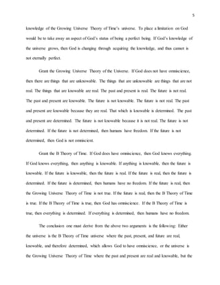 5
knowledge of the Growing Universe Theory of Time’s universe. To place a limitation on God
would be to take away an aspect of God’s status of being a perfect being. If God’s knowledge of
the universe grows, then God is changing through acquiring the knowledge, and thus cannot is
not eternally perfect.
Grant the Growing Universe Theory of the Universe. If God does not have omniscience,
then there are things that are unknowable. The things that are unknowable are things that are not
real. The things that are knowable are real. The past and present is real. The future is not real.
The past and present are knowable. The future is not knowable. The future is not real. The past
and present are knowable because they are real. That which is knowable is determined. The past
and present are determined. The future is not knowable because it is not real. The future is not
determined. If the future is not determined, then humans have freedom. If the future is not
determined, then God is not omniscient.
Grant the B Theory of Time. If God does have omniscience, then God knows everything.
If God knows everything, then anything is knowable. If anything is knowable, then the future is
knowable. If the future is knowable, then the future is real. If the future is real, then the future is
determined. If the future is determined, then humans have no freedom. If the future is real, then
the Growing Universe Theory of Time is not true. If the future is real, then the B Theory of Time
is true. If the B Theory of Time is true, then God has omniscience. If the B Theory of Time is
true, then everything is determined. If everything is determined, then humans have no freedom.
The conclusion one must derive from the above two arguments is the following: Either
the universe is the B Theory of Time universe where the past, present, and future are real,
knowable, and therefore determined, which allows God to have omniscience, or the universe is
the Growing Universe Theory of Time where the past and present are real and knowable, but the
 