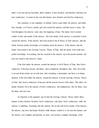 6
future is not real and not knowable, allows humans to have freedom, and therefore God does not
have omniscience. It cannot be the case that humans have freedom and God has omniscience.
The conclusion is true regardless of whether God is a god within the universe and within
time eternally, or if God is a deistic god who created the universe and then leaves it alone. The
God throughout the universe exists since the beginning of time. The deistic God is eternal
outside of time and outside of the universe. The God outside of the universe is presumed to have
created the universe. If the universe that God created is the B Theory of Time universe, then the
deistic God has perfect knowledge of everything about the universe. If the universe that the
deistic God created is the Growing Universe Theory of Time, then the deistic God would have
perfect knowledge of everything that has occurred in the universe up to the present moment, but
does not extend to the universe’s future.
If the God within the universe created the universe to be B Theory of Time, then God is
omniscient of the past, present, and future, and is omnipotent throughout time. Since all of time
is set and all the actions are set with time, then everything is determined and there is no human
freedom. If the God within the universe created the universe to be the Growing Universe Theory
of Time, then God is omniscient of the past and the present, but not of the future. This allows for
human freedom, but at the expense of God’s omniscience and omnipresence into the future, since
the future does not exist.
An objection to the argument may be that the Growing Universe Theory which allows
humans to have freedom but limits God’s omniscience only limits God’s omniscience while the
universe is unfolding. Presuming that this universe has an end and God is outside of the universe,
the universe may have had human freedom while humans resided in it, but once the humans and
the universe was complete and therefore no more, one can have complete knowledge of the
 