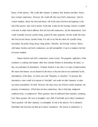 7
history of that universe. This would allow humans to maintain their freedom and allow God to
have eventual omniscience. However, this would still take away God’s omniscience. God, by
western tradition, always has been and always will be the same God from the beginning to the
end of the universe since God is eternal. So the time it takes for the Growing Universe to unfold
is the time in which God is different from the God with omniscience. By this interpretation, God
would eventually become a perfect being, granted his other properties, but that would also mean
that God was not always a perfect being. It is safe to say that the criteria for a perfect being
necessitates the perfect being always being perfect. Therefore, the Growing Universe Theory
with human freedom and God’s omniscience are still incompatible if one is to maintain the God
of western tradition.
Human freedom and God’s omniscience cannot coexist. The pragmatic application of this
conclusion is realizing that humans either have absolute freedom in determining the future, or
they are constrained by determinism. If human freedom is true, then it is a type of empowerment;
this means that humans are not dictated by the forces of the past and are not condemned by the
determination of the future. As Sartre once said, “Humanity is a freedom.” To presume that
determinism exists would be to operate in “bad faith” and would not allow humanity to claim
any moral responsibility for itself. However, this takes away one of God’s crucial properties: the
property of omniscience. If God does not have omniscience, then is God truly omnipotent,
omnibenevolent, or omnipresent? These questions must be addressed when rationally examining
God. These question will serve to strengthen one’s faith if God holds up to critical examination.
These questions will allow humanity to contemplate its role in the universe if it is ultimately
determined that God does not hold up in critical examination. The answer to omniscience is
 