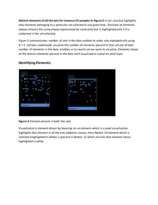 distinct elements of all the sets for instance 53 samples in Figure 2 in our case but highlights
only elements belonging to a particular set selected at any given time. Positions of elements
always remains the same always represented by same pixel but is highlighted only if it is
contained in the set selected.
Figure 2 communicates number of sets in the data enables to order sets alphabetically using
A-> Z red bars underneath visualize the number of elements present in that set out of total
number of elements in the data. Enables us to search set we want to visualize. Elements shows
all the distinct elements present in the data each visualized as a pixel on pixel layer.
Identifying Elements:
Figure 3 Element present in both the sets
Visualization is element driven by hovering on an element which is a pixel visualization
highlights that element in all the sets added to canvas. Here Norton 10 element which is
selected (Highlighted in white) is present in Norton 12 which also has that element hence
highlighted in white.
 