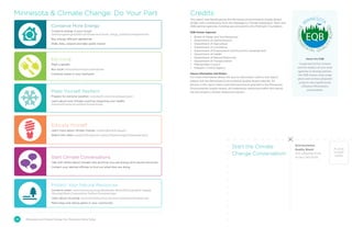 Minnesota  Climate Change: Do Your Part
Start the Climate
Change Conversation!
PLACE
STAMP
HERE
26 Minnesota and Climate Change: Our Tomorrow Starts Today
Conserve More Energy
Conserve energy in your house:
www.energystar.gov/index.cfm?fuseaction=home_energy_yardstick.showgetstarted
Buy energy-efficient appliances
Walk, bike, carpool and take public transit
Make Yourself Resilient
Prepare for extreme weather: www.health.state.mn.us/oep/prepare
Learn about how climate could be impacting your health:
www.health.state.mn.us/divs/climatechange
Protect Your Natural Resources
Conserve water: www.metrocouncil.org/Wastewater-Water/Planning/Water-Supply-
Planning/Water-Conservation-Toolbox-Customers.aspx
Learn about recycling: www.rethinkrecycling.com and recyclemoreminnesota.org
Plant trees and native plants in your community
Educate Yourself
Learn more about climate change: nca2014.globalchange.gov
Watch this video: www.health.state.mn.us/divs/climatechange/climatevideo.html
Eat Local
Plant a garden
Buy local! www3.mda.state.mn.us/mngrown
Compost waste in your backyard
Start Climate Conversations
Talk with others about climate risks and how you use energy and natural resources
Contact your elected officials to find out what they are doing
Credits
This report was developed by the Minnesota Environmental Quality Board
(EQB), with contributions from the Interagency Climate Adaptation Team and
EQB partner agencies. Funding was provided by the McKnight Foundation.
EQB Partner Agencies
•	 Board of Water and Soil Resources
•	 Department of Administration
•	 Department of Agriculture
•	 Department of Commerce
•	 Department of Employment and Economic Development
•	 Department of Health
•	 Department of Natural Resources
•	 Department of Transportation
•	 Metropolitan Council
•	 Pollution Control Agency
Source Information and Photos
For more information about the source information used in this report,
please visit the Minnesota Environmental Quality Board website. All
photos in this report were used with permission granted to the Minnesota
Environmental Quality Board. All trademarks mentioned within this report
are the property of their respective owners.
About the EQB
Comprised of five citizens
and the leaders of nine state
agencies to develop policies,
the EQB creates long-range
plans and reviews proposed
projects that significantly
influence Minnesota’s
environment.
Environmental
Quality Board
520 Lafayette Road
St Paul, MN 55155
 
