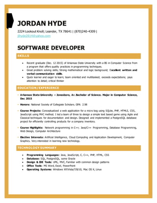 JORDAN HYDE
2224 Lookout Knoll; Leander, TX 78641 | (870)240-4309 |
jlhyde2814@yahoo.com
SOFTWARE DEVELOPER
SKILLS
 Recent graduate (Dec. 12 2015) of Arkansas State University with a BS in Computer Science from
a program that offers quality practices in programming techniques.
 Great problem solving skills; Strong mathematical and logic background; Excellent written and
verbal communication skills.
 Quick learner and eager to learn; team oriented and multitasked; exceeds expectations; pays
attention to detail; critical thinker
EDUCATION/EXPERIENCE
 Arkansas State University – Jonesboro, Ar. Bachelor of Science. Major in Computer Science,
Dec 2015
 Honors: National Society of Collegiate Scholars. GPA: 2.98
 Course Projects: Conceptualized a web application for a micro bog using SQLite, PHP, HTML5, CSS,
JavaScript using MVC method. I led a team of three to design a simple text based game using Agile and
Classical techniques for documentation and design. Designed and implemented a PostgreSQL database
project for efficiently controlling products for a company inventory.
 Course Highlights: Network programming in C++; Java/C++ Programming, Database Programming,
Web Design, Computer Architecture
 Elective Interests: Artificial Intelligence, Cloud Computing and Application Development, Computer
Graphics. Very interested in learning new technology.
TECHNOLOGY SUMMARY
 Programming Languages: Java, JavaScript, C, C++, PHP, HTML, CSS
 Database: SQL, PostgreSQL, some Oracle
 Design & IDE Tools: UML, MVC, Familiar with common design patterns
 Office Tools: MS Word, Excel, PowerPoint
 Operating Systems: Windows XP/Vista/7/8/10, Mac OS X, Linux
 