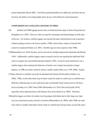 animal impossible (Hazel 2009). Until these potential problems are addressed, and these devices
also have the ability of recording depth, these devices will unlikely be used mainstream.
COMPARISON OF SATELLITE-LOGGERS TO TDRS:
Satellite and TDR logging devices have revolutionized the study of turtle diving behavior
(Houghton et al. 2003). However, there are specific advantages and disadvantages to both types
of devices. For instance, satellite-loggers can transmit the data collected back to the researchers
without needing to retrieve the device (unlike a TDR), which allows studies of animals that
cannot be recaptured (Fedak et al. 2001). Satellite tags are more expensive than TDRs
(Blumenthal et al. 2010), but they can be serviced for multiple deployments (Keinath and Musick
1993). Additionally, satellite-loggers reduce research costs by not requiring the additional field
work to recapture the animal (Renaud and Carpenter 1994). It may be more beneficial to use a
satellite-logger when studying the behaviors of turtles over a longer time period or longer
distance, as TDRs are better suited for shorter, smaller studies (Hays et al. 1999, 2000). Finally,
data collected via satellite can easily be uploaded and shared with the public (Godley et al.
2008). TDRs, on the other hand, may be better suited for studies in small areas as satellites have
difficulty collecting data in such small areas due to potentially large location errors with those
devices (Godley et al. 2002; Hazel 2009; Blumenthal et al. 2010; Hart and Fujisaki 2010),
especially where depth decreases with distance from shore (Hazel et al. 2009). Therefore,
satellite-loggers are better for studies involving larger individuals due to their large size, high
cost, low positional accuracy and dive resolution (Blumenthal et al. 2009), while TDRs are used
more often on smaller individuals which reside in confined areas because they can provide much
10
265
270
275
280
20
 