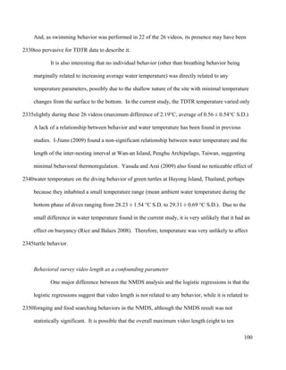 And, as swimming behavior was performed in 22 of the 26 videos, its presence may have been
too pervasive for TDTR data to describe it.
It is also interesting that no individual behavior (other than breathing behavior being
marginally related to increasing average water temperature) was directly related to any
temperature parameters, possibly due to the shallow nature of the site with minimal temperature
changes from the surface to the bottom. In the current study, the TDTR temperature varied only
slightly during these 26 videos (maximum difference of 2.19°C, average of 0.56 ± 0.54°C S.D.)
A lack of a relationship between behavior and water temperature has been found in previous
studies. I-Jiunn (2009) found a non-significant relationship between water temperature and the
length of the inter-nesting interval at Wan-an Island, Penghu Archipelago, Taiwan, suggesting
minimal behavioral thermoregulation. Yasuda and Arai (2009) also found no noticeable effect of
water temperature on the diving behavior of green turtles at Huyong Island, Thailand, perhaps
because they inhabited a small temperature range (mean ambient water temperature during the
bottom phase of dives ranging from 28.23 ± 1.54 °C S.D. to 29.31 ± 0.69 °C S.D.). Due to the
small difference in water temperature found in the current study, it is very unlikely that it had an
effect on buoyancy (Rice and Balazs 2008). Therefore, temperature was very unlikely to affect
turtle behavior.
Behavioral survey video length as a confounding parameter
One major difference between the NMDS analysis and the logistic regressions is that the
logistic regressions suggest that video length is not related to any behavior, while it is related to
foraging and food searching behaviors in the NMDS, although the NMDS result was not
statistically significant. It is possible that the overall maximum video length (eight to ten
100
2330
2335
2340
2345
2350
 