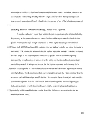 minutes) was too short to significantly capture any behavioral events. Therefore, there was no
evidence of a confounding effect by the video length variable within the logistic regression
analyses, as it was not significantly related to the occurrence of any of the behaviors considered.
Predicting Behaviors within Habitats Using 2-Minute Video Segments
A smaller explanatory power than with the logistic regression results utilizing full video
lengths may be due to a smaller dataset, as the 2-minute video segments utilized only 8 data
points, possibly not a large enough sample size to obtain higher percentage correct values.
Tinker et al. (2007) found incredible variation between feeding bouts for sea otters, likely due to
their small TDR sample size when utilizing the logistic regression method. However, increasing
the time length of the video segments connected to specific habitats would have greatly
decreased the overall number of records of turtles within one habitat, making this analytical
method impractical. It is important to note that the logistic regression analysis using the 2-
minute video segments is a novel method to relate turtle behaviors to TDTR parameters within
specific habitats. The 2-minute snapshots were selected to separate the videos into four discrete
segments, each within a unique specific habitat. Because this fine-scale analysis used multiple
consecutive segments from the same videos, with different segments and videos per tagged
turtle, any estimates of turtle behavioral rates would be susceptible to pseudoreplication,
potentially inhibiting or biasing the results, describing differences amongst turtles and not
habitats (Hurlbert 1984).
101
2355
2360
2365
2370
 