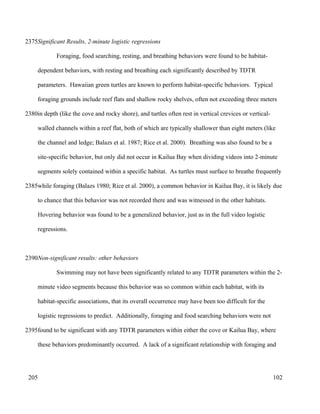 Significant Results, 2-minute logistic regressions
Foraging, food searching, resting, and breathing behaviors were found to be habitat-
dependent behaviors, with resting and breathing each significantly described by TDTR
parameters. Hawaiian green turtles are known to perform habitat-specific behaviors. Typical
foraging grounds include reef flats and shallow rocky shelves, often not exceeding three meters
in depth (like the cove and rocky shore), and turtles often rest in vertical crevices or vertical-
walled channels within a reef flat, both of which are typically shallower than eight meters (like
the channel and ledge; Balazs et al. 1987; Rice et al. 2000). Breathing was also found to be a
site-specific behavior, but only did not occur in Kailua Bay when dividing videos into 2-minute
segments solely contained within a specific habitat. As turtles must surface to breathe frequently
while foraging (Balazs 1980; Rice et al. 2000), a common behavior in Kailua Bay, it is likely due
to chance that this behavior was not recorded there and was witnessed in the other habitats.
Hovering behavior was found to be a generalized behavior, just as in the full video logistic
regressions.
Non-significant results: other behaviors
Swimming may not have been significantly related to any TDTR parameters within the 2-
minute video segments because this behavior was so common within each habitat, with its
habitat-specific associations, that its overall occurrence may have been too difficult for the
logistic regressions to predict. Additionally, foraging and food searching behaviors were not
found to be significant with any TDTR parameters within either the cove or Kailua Bay, where
these behaviors predominantly occurred. A lack of a significant relationship with foraging and
102
2375
2380
2385
2390
2395
205
 