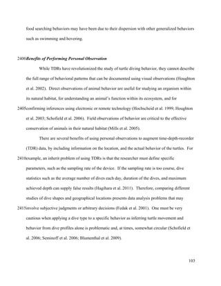 food searching behaviors may have been due to their dispersion with other generalized behaviors
such as swimming and hovering.
Benefits of Performing Personal Observation
While TDRs have revolutionized the study of turtle diving behavior, they cannot describe
the full range of behavioral patterns that can be documented using visual observations (Houghton
et al. 2002). Direct observations of animal behavior are useful for studying an organism within
its natural habitat, for understanding an animal’s function within its ecosystem, and for
confirming inferences using electronic or remote technology (Hochscheid et al. 1999; Houghton
et al. 2003; Schofield et al. 2006). Field observations of behavior are critical to the effective
conservation of animals in their natural habitat (Mills et al. 2005).
There are several benefits of using personal observations to augment time-depth-recorder
(TDR) data, by including information on the location, and the actual behavior of the turtles. For
example, an inherit problem of using TDRs is that the researcher must define specific
parameters, such as the sampling rate of the device. If the sampling rate is too course, dive
statistics such as the average number of dives each day, duration of the dives, and maximum
achieved depth can supply false results (Hagihara et al. 2011). Therefore, comparing different
studies of dive shapes and geographical locations presents data analysis problems that may
involve subjective judgments or arbitrary decisions (Fedak et al. 2001). One must be very
cautious when applying a dive type to a specific behavior as inferring turtle movement and
behavior from dive profiles alone is problematic and, at times, somewhat circular (Schofield et
al. 2006; Seminoff et al. 2006; Blumenthal et al. 2009).
103
2400
2405
2410
2415
 