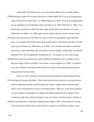 Additionally, turtle behavior can vary across (Hazel 2009), and even within, habitats.
Resting green turtles off Ascension Island dive to similar depths (20-25 m) as do foraging green
turtles off the coast of Japan (Hays et al. 2000b; Hatase et al. 2006). Resting and foraging depths
are also dependent on the bathymetry of the site (Hatase et al. 2006; Seminoff et al. 2006). Even
habitat type and quality can affect the home range, and the behavioral repertoire, of a turtle
(Makowski et al. 2006). Yet, TDRs report only the depth of the dive, not the location. Green
turtles may also perform novel behaviors, which would not be quantifiable using TDR data
alone. For example, adult female green turtles actually feed in water deeper than 200 m, but this
rarely occurs (Troëng et al. 2005; Hatase et al. 2006). Even though green turtles are primarily
herbivorous, certain individuals may occasionally consume sponges, mollusk eggs, and jellyfish
(Bjorndal 1997), thus changing their foraging behavior. For instance, at some inter-nesting
locations, turtles may perform many types of behaviors dependent on the availability of prey –
they may forage if food is available or rest if there is none (Houghton et al. 2008). It would be
necessary to perform visual observations of the site in order to fully understand the behaviors
being performed by these turtles.
Brill et al. (1995) found that green turtle movement behavior in Kaneohe Bay (O’ahu)
varied greatly amongst individuals. While some turtles moved extensively, traversing between
channels separating shoreline reef flats, patch reefs, and the sandbar, others remained within
shallow water with significant coral cover and algae growth. Moreover, as the turtle population
recovers in Hawai’i (Chaloupka et al. 2008b), their behavioral patterns have changed, with a
switch from night-time to daytime foraging, being very tolerant to human presence, basking on
shore, and gathering in underwater cleaning stations (Balazs 1996). Such changes of existing
behavioral patterns and the onset of new behaviors would be very difficult to interpret solely
104
2420
2425
2430
2435
2440
210
 