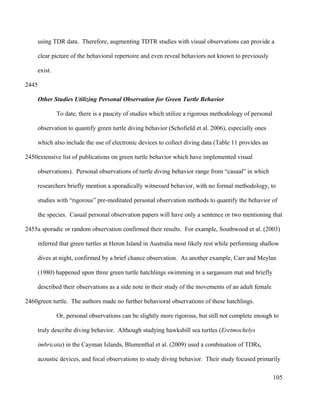 using TDR data. Therefore, augmenting TDTR studies with visual observations can provide a
clear picture of the behavioral repertoire and even reveal behaviors not known to previously
exist.
Other Studies Utilizing Personal Observation for Green Turtle Behavior
To date, there is a paucity of studies which utilize a rigorous methodology of personal
observation to quantify green turtle diving behavior (Schofield et al. 2006), especially ones
which also include the use of electronic devices to collect diving data (Table 11 provides an
extensive list of publications on green turtle behavior which have implemented visual
observations). Personal observations of turtle diving behavior range from “casual” in which
researchers briefly mention a sporadically witnessed behavior, with no formal methodology, to
studies with “rigorous” pre-meditated personal observation methods to quantify the behavior of
the species. Casual personal observation papers will have only a sentence or two mentioning that
a sporadic or random observation confirmed their results. For example, Southwood et al. (2003)
inferred that green turtles at Heron Island in Australia most likely rest while performing shallow
dives at night, confirmed by a brief chance observation. As another example, Carr and Meylan
(1980) happened upon three green turtle hatchlings swimming in a sargassum mat and briefly
described their observations as a side note in their study of the movements of an adult female
green turtle. The authors made no further behavioral observations of these hatchlings.
Or, personal observations can be slightly more rigorous, but still not complete enough to
truly describe diving behavior. Although studying hawksbill sea turtles (Eretmochelys
imbricata) in the Cayman Islands, Blumenthal et al. (2009) used a combination of TDRs,
acoustic devices, and focal observations to study diving behavior. Their study focused primarily
105
2445
2450
2455
2460
 
