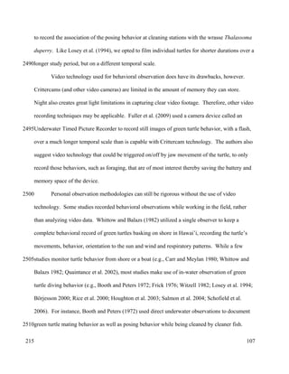 to record the association of the posing behavior at cleaning stations with the wrasse Thalassoma
duperry. Like Losey et al. (1994), we opted to film individual turtles for shorter durations over a
longer study period, but on a different temporal scale.
Video technology used for behavioral observation does have its drawbacks, however.
Crittercams (and other video cameras) are limited in the amount of memory they can store.
Night also creates great light limitations in capturing clear video footage. Therefore, other video
recording techniques may be applicable. Fuller et al. (2009) used a camera device called an
Underwater Timed Picture Recorder to record still images of green turtle behavior, with a flash,
over a much longer temporal scale than is capable with Crittercam technology. The authors also
suggest video technology that could be triggered on/off by jaw movement of the turtle, to only
record those behaviors, such as foraging, that are of most interest thereby saving the battery and
memory space of the device.
Personal observation methodologies can still be rigorous without the use of video
technology. Some studies recorded behavioral observations while working in the field, rather
than analyzing video data. Whittow and Balazs (1982) utilized a single observer to keep a
complete behavioral record of green turtles basking on shore in Hawai’i, recording the turtle’s
movements, behavior, orientation to the sun and wind and respiratory patterns. While a few
studies monitor turtle behavior from shore or a boat (e.g., Carr and Meylan 1980; Whittow and
Balazs 1982; Quaintance et al. 2002), most studies make use of in-water observation of green
turtle diving behavior (e.g., Booth and Peters 1972; Frick 1976; Witzell 1982; Losey et al. 1994;
Börjesson 2000; Rice et al. 2000; Houghton et al. 2003; Salmon et al. 2004; Schofield et al.
2006). For instance, Booth and Peters (1972) used direct underwater observations to document
green turtle mating behavior as well as posing behavior while being cleaned by cleaner fish.
107
2490
2495
2500
2505
2510
215
 