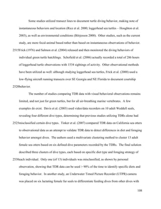 Some studies utilized transect lines to document turtle diving behavior, making note of
instantaneous behaviors and location (Rice et al. 2000; loggerhead sea turtles – Houghton et al.
2003), as well as environmental conditions (Börjesson 2000). Other studies, such as the current
study, are more focal-animal based rather than based on instantaneous observations of behavior.
Frick (1976) and Salmon et al. (2004) released and then monitored the diving behaviors of
individual green turtle hatchlings. Schofield et al. (2006) actually recorded a total of 286 hours
of loggerhead turtle observations with 1534 sightings of activity. Other observational methods
have been utilized as well: although studying loggerhead sea turtles, Frick et al. (2000) used a
low-flying aircraft running transects over SE Georgia and NE Florida to document courtship
behavior.
The number of studies comparing TDR data with visual behavioral observations remains
limited, and not just for green turtles, but for all air-breathing marine vertebrates. A few
examples do exist. Davis et al. (2003) used video/data recorders on 10 adult Weddell seals,
revealing four different dive types, determining that previous studies utilizing TDRs alone had
misclassified certain dive types. Tinker et al. (2007) compared TDR data on California sea otters
to observational data as an attempt to validate TDR data to detect differences in diet and foraging
behavior amongst dives. The authors used a multivariate clustering method to cluster 13 adult
female sea otters based on six defined dive parameters recorded by the TDRs. The final solution
described three clusters of dive types, each based on specific diet type and foraging strategy of
each individual. Only one (of 13) individuals was misclassified, as shown by personal
observation, showing that TDR data can be used > 90% of the time to identify specific diets and
foraging behavior. In another study, an Underwater Timed Picture Recorder (UTPR) camera
was placed on six lactating female fur seals to differentiate feeding dives from other dives with
108
2515
2520
2525
2530
 