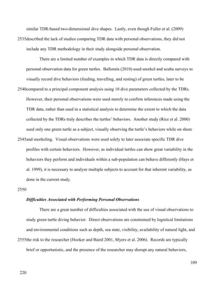 similar TDR-based two-dimensional dive shapes. Lastly, even though Fuller et al. (2009)
described the lack of studies comparing TDR data with personal observations, they did not
include any TDR methodology in their study alongside personal observation.
There are a limited number of examples in which TDR data is directly compared with
personal observation data for green turtles. Ballorain (2010) used snorkel and scuba surveys to
visually record dive behaviors (feeding, travelling, and resting) of green turtles, later to be
compared to a principal component analysis using 10 dive parameters collected by the TDRs.
However, their personal observations were used merely to confirm inferences made using the
TDR data, rather than used in a statistical analysis to determine the extent to which the data
collected by the TDRs truly describes the turtles’ behaviors. Another study (Rice et al. 2000)
used only one green turtle as a subject, visually observing the turtle’s behaviors while on shore
and snorkeling. Visual observations were used solely to later associate specific TDR dive
profiles with certain behaviors. However, as individual turtles can show great variability in the
behaviors they perform and individuals within a sub-population can behave differently (Hays et
al. 1999), it is necessary to analyze multiple subjects to account for that inherent variability, as
done in the current study.
Difficulties Associated with Performing Personal Observations
There are a great number of difficulties associated with the use of visual observations to
study green turtle diving behavior. Direct observations are constrained by logistical limitations
and environmental conditions such as depth, sea state, visibility, availability of natural light, and
the risk to the researcher (Hooker and Baird 2001, Myers et al. 2006). Records are typically
brief or opportunistic, and the presence of the researcher may disrupt any natural behaviors,
109
2535
2540
2545
2550
2555
220
 