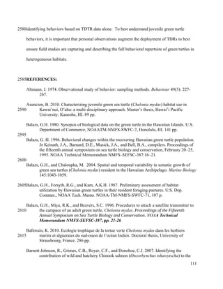 identifying behaviors based on TDTR data alone. To best understand juvenile green turtle
behaviors, it is important that personal observations augment the deployment of TDRs to best
ensure field studies are capturing and describing the full behavioral repertoire of green turtles in
heterogeneous habitats.
REFERENCES:
Altmann, J. 1974. Observational study of behavior: sampling methods. Behaviour 49(3): 227-
267.
Asuncion, B. 2010. Characterizing juvenile green sea turtle (Chelonia mydas) habitat use in
Kawai’nui, O’ahu: a multi-disciplinary approach. Master’s thesis, Hawai’i Pacific
University, Kaneohe, HI. 89 pp.
Balazs, G.H. 1980. Synopsis of biological data on the green turtle in the Hawaiian Islands. U.S.
Department of Commerce, NOAATM-NMFS-SWFC-7, Honolulu, HI. 141 pp.
Balazs, G. H. 1996. Behavioral changes within the recovering Hawaiian green turtle population.
In Keinath, J.A., Barnard, D.E., Musick, J.A., and Bell, B.A., compilers. Proceedings of
the fifteenth annual symposium on sea turtle biology and conservation, February 20–25,
1995. NOAA Technical Memorandum NMFS–SEFSC-387:16–21.
Balazs, G.H., and Chaloupka, M. 2004. Spatial and temporal variability in somatic growth of
green sea turtles (Chelonia mydas) resident in the Hawaiian Archipelago. Marine Biology
145:1043-1059.
Balazs, G.H., Forsyth, R.G., and Kam, A.K.H. 1987. Preliminary assessment of habitat
utilization by Hawaiian green turtles in their resident foraging pastures. U.S. Dep.
Commer., NOAA Tech. Memo. NOAA-TM-NMFS-SWFC-71, 107 p.
Balazs, G.H., Miya, R.K., and Beavers, S.C. 1996. Procedures to attach a satellite transmitter to
the carapace of an adult green turtle, Chelonia mydas. Proceedings of the Fifteenth
Annual Symposium on Sea Turtle Biology and Conservation. NOAA Technical
Memorandum NMFS-SEFSC-387, pp. 21-26
Ballorain, K. 2010. Ecologie trophique de la tortue verte Chelonia mydas dans les herbiers
marins et algueraies du sud-ouest de l’océan Indien. Doctoral thesis, University of
Strausbourg, France. 286 pp.
Barnett-Johnson, R., Grimes, C.B., Royer, C.F., and Donohoe, C.J. 2007. Identifying the
contribution of wild and hatchery Chinook salmon (Oncorhynchus tshawytscha) to the
111
2580
2585
2590
2595
2600
2605
2610
2615
 