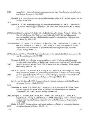 ocean fishery using otolith microstructure as natural tags. Canadian Journal of Fisheries
and Aquatic Sciences 64:1683-1692.
Bjormdal, K.A. 1980. Nutrition and grazing behavior of the green turtle Chelonia mydas. Marine
Biology 56:147-154.
Bjorndal, K. A. 1997. Foraging ecology and nutrition of sea turtles. In Lutz, P. L., and Musick,
J.A., editors. The biology of sea turtles. CRC Press, Boca Raton, Florida, USA. Pp 199–
231.
Blumenthal, J.M., Austin, T.J., Bothwell, J.B., Broderick, A.C., Ebanks-Petrie, G., Olynik, J.R.,
Orr, M.F., Solomon, J.L., Witt, M.J., and Godley, B.J. 2009. Diving behavior and
movements of juvenile hawksbill turtles Eretmochelys imbricata on a Caribbean coral
reef. Coral Reefs 28:55-65.
Blumenthal, J.M., Austin, T.J., Bothwell, J.B., Broderick, A.C., Ebanks-Petrie, G., Olynik, J.R.,
Orr, M.F., Solomon, J.L., Witt, M.J., and Godley, B.J. 2010. Life in (and out of) the
lagoon: fine-scale movements of green turtles tracked using time-depth recorders.
Aquatic Biology 9:113-121.
Booth, J., and Peters, J.A. 1972. Behavioural studies on the green turtle (Chelonia mydas) in the
sea. Animal Behaviour 20:808-812.
Börjesson, L. 2000. An ecological assessment of green turtles (Chelonia mydas) in coastal
foraging and resting habitats of Kailua Bay, Laniakea, and Papailoa, on O’ahu, Hawaiian
Islands. Master of Science Thesis, The Department of Marine Ecology, University of
Gothenburg, Sweden, 28 p.
Brill, R.W., Balazs, G.H., Holland, K.N., Chang, R.K.C., Sullivan, S., and George, J.C. 1995.
Daily movements, habitat use, and submergence intervals of normal and tumor-bearing
juvenile green turtles (Chelonia mydas) within a foraging area in the Hawaiian Islands.
Journal of Experimental Marine Biology and Ecology 185:203-218.
Carr, A., and Meylan, A.B. 1980. Evidence of passive migration of green turtle hatchlings in
sargassum. Copeia 1980(2):366-368.
Chaloupka, M., Work, T.M., Balazs, G.H., Murakawa, S.K.K., and Morris, R. 2008a. Cause-
specific temporal and spatial trends in green sea turtle strandings in the Hawaiian
Archipelago (1982-2003). Marine Biology 154:887-898.
Chaloupka, M., Bjorndal, K.A., Balazs, G.H., Bolten, A.B., Ehrhart, L.M., Limpus, C.J.,
Suganuma, H., Troëng, S., and Manami, Y. 2008b. Encouraging outlook for recovery of a
once severely exploited marine megaherbivore. Global Ecology and Biogeography
17:297-304.
Clarke, K. R. 1993. Non-parametric multivariate analyses of changes in community structure.
Australian Journal of Ecology 18:117-143.
112
2620
2625
2630
2635
2640
2645
2650
2655
2660
2665
225
 