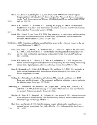 Davis, E.E., Rice, M.R., Harrington, K.A., and Balazs, G.H. 2000. Green turtle diving and
foraging patterns at Puako, Hawai’i. Proceedings of the Nineteenth Annual Symposium
on Sea Turtle Conservation and Biology. NOAA Technical Memorandum NMFS-SEFSC-
443, pp. 153-154.
Davis, R.W., Fuiman, L.A., Williams, T.M., Horning, M., Hagey, W. 2003. Classification of
Weddell seal dives based on 3-dimensional movements and video-recorded observations.
Marine Ecology Progress Series 264:109-122.
Fedak, M.A., Lovell, P., and Grant, S.M. 2001. Two approaches to compressing and interpreting
time-depth information as collected by time-depth recorders and satellite-linked data
recorders. Marine Mammal Science 17(1):94-110.
Frick, J. 1976. Orientation and behaviour of hatchling green turtles (Chelonia mydas) in the sea.
Animal Behaviour 24:849-857.
Frick, M.G., Slay, C.K., Quinn, C.A., Windham-Reid, A., Duley, P.A., Ryder, C.M., and Morse,
L.J. 2000. Aerial observations of courtship behavior in loggerhead sea turtles (Caretta
caretta) from southeastern Georgia and northeastern Florida. Journal of Herpetology
34(1):153-158.
Fuller, W.J., Broderick, A.C., Hooker, S.K., Witt, M.J., and Godley, B.J. 2009. Insights into
habitat utilization by green turtles (Chelonia mydas) during the inter-nesting period using
animal-borne digital cameras. Marine Technology Society Journal 43(3):51-59.
Glen, F., Broderick, A.C., Godley, B.J., Metcalfe, J.D., and Hays, G.C. 2001. Dive angles for a
green turtle (Chelonia mydas). Journal of the Marine Biological Association of the
United Kingdom 81:683-686.
Godley, B.J., Richardson, S., Broderick, A.C., Coyne, M.S., Glen, F., and Hays, G.C. 2002.
Long-term satellite telemetry of the movements and habitat utilisation by green turtles in
the Mediterranean. Ecography 25:352-362.
Godley, B.J., Blumenthal, J.M., Broderick, A.C., Coyne, M.S., Godfrey, M.H., Hawkes, L.A.,
and Witt, M.J. 2008. Satellite tracking of sea turtles: Where have we been and where do
we go next? Endangered Species Research 4:3-22.
Hagihara, R., Jones, R.E., Sheppard, J.K., Hodgson, A.J., and Marsh, H. 2011. Minimizing errors
in the analysis of dive recordings from shallow-diving animals. Journal of Experimental
Marine Biology and Ecology 399:173-181.
Hart, K.M., and Fujisaki, I. 2010. Satellite tracking reveals habitat use by juvenile green sea
turtles Chelonia mydas in the Everglades, Florida, USA. Endangered Species Research
11:221-232.
113
2670
2675
2680
2685
2690
2695
2700
2705
2710
 