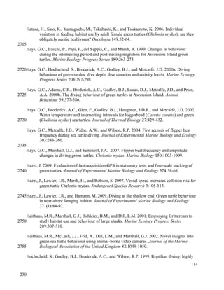 Hatase, H., Sato, K., Yamaguchi, M., Takahashi, K., and Tsukamoto, K. 2006. Individual
variation in feeding habitat use by adult female green turtles (Chelonia mydas): are they
obligately neritic herbivores? Oecologia 149:52-64.
Hays, G.C., Luschi, P., Papi, F., del Seppia, C., and Marsh, R. 1999. Changes in behaviour
during the internesting period and post-nesting migration for Ascension Island green
turtles. Marine Ecology Progress Series 189:263-273.
Hays, G.C., Hochscheid, S., Broderick, A.C., Godley, B.J., and Metcalfe, J.D. 2000a. Diving
behaviour of green turtles: dive depth, dive duration and activity levels. Marine Ecology
Progress Series 208:297-298.
Hays, G.C., Adams, C.R., Broderick, A.C., Godley, B.J., Lucas, D.J., Metcalfe, J.D., and Prior,
A.A. 2000b. The diving behaviour of green turtles at Ascension Island. Animal
Behaviour 59:577-586.
Hays, G.C., Broderick, A.C., Glen, F., Godley, B.J., Houghton, J.D.R., and Metcalfe, J.D. 2002.
Water temperature and internesting intervals for loggerhead (Caretta caretta) and green
(Chelonia mydas) sea turtles. Journal of Thermal Biology 27:429-432.
Hays, G.C., Metcalfe, J.D., Walne, A.W., and Wilson, R.P. 2004. First records of flipper beat
frequency during sea turtle diving. Journal of Experimental Marine Biology and Ecology
303:243-260.
Hays, G.C., Marshall, G.J., and Seminoff, J.A. 2007. Flipper beat frequency and amplitude
changes in diving green turtles, Chelonia mydas. Marine Biology 150:1003-1009.
Hazel, J. 2009. Evaluation of fast-acquisition GPS in stationary tests and fine-scale tracking of
green turtles. Journal of Experimental Marine Biology and Ecology 374:58-68.
Hazel, J., Lawler, I.R., Marsh, H., and Robson, S. 2007. Vessel speed increases collision risk for
green turtle Chelonia mydas. Endangered Species Research 3:105-113.
Hazel, J., Lawler, I.R., and Hamann, M. 2009. Diving at the shallow end: Green turtle behaviour
in near-shore foraging habitat. Journal of Experimental Marine Biology and Ecology
371(1):84-92.
Heithaus, M.R., Marshall, G.J., Buhleier, B.M., and Dill, L.M. 2001. Employing Crittercam to
study habitat use and behaviour of large sharks. Marine Ecology Progress Series
209:307-310.
Heithaus, M.R., McLash, J.J., Frid, A., Dill, L.M., and Marshall, G.J. 2002. Novel insights into
green sea turtle behaviour using animal-borne video cameras. Journal of the Marine
Biological Association of the United Kingdom 82:1049-1050.
Hochscheid, S., Godley, B.J., Broderick, A.C., and Wilson, R.P. 1999. Reptilian diving: highly
114
2715
2720
2725
2730
2735
2740
2745
2750
2755
230
 