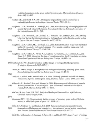 variable dive patterns in the green turtle Chelonia mydas. Marine Ecology Progress
Series 185:101-112.
Hooker, S.K., and Baird, R.W. 2001. Diving and ranging behaviour of odontocetes: a
methodological review and critique. Mammal Review 31(1):81-105.
Houghton, J.D.R., Woolmer, A., and Hays, G.C. 2000. Sea turtle diving and foraging behaviour
around the Greek island of Kefalonia. Journal of the Marine Biological Association of
the United Kingdom 80:761-762.
Houghton, J.D.R., Broderick, A.C., Godley, B.J., Metcalfe, J.D., and Hays, G.C. 2002. Diving
behaviour during the internesting interval for loggerhead turtles Caretta caretta nesting
in Cyprus. Marine Ecology Progress Series 227:63-70.
Houghton, J.D.R., Callow, M.J., and Hays, G.C. 2003. Habitat utilization by juvenile hawksbill
turtles (Eretmochelys imbricata, Linneaus, 1766) around a shallow water coral reef.
Journal of Natural History 37:1269-1280.
Houghton, J.D.R., Cedras, A., Myers, A.E., Liebsch, N., Metcalfe, J.D., Mortimer, J.A., and
Hays, G.C. 2008. Measuring the state of consciousness in a free-living diving sea turtle.
Journal of Experimental Marine Biology and Ecology 356:115-120.
Hurlbert, S.H. 1984. Pseudoreplication and the design of ecological field experiments.
Ecological Monographs 54(2):187-211.
I-Jiunn, C. 2009. Changes in diving behaviour during the internesting period by green turtles.
Journal of Experimental Marine Biology and Ecology 381:18-24.
Losey, G.S., Balazs, G.H., and Privitera, L.A. 1994. Cleaning symbiosis between the wrasse,
Thalassoma duperry, and the green turtle, Chelonia mydas. Copeia 1994(3):684-690.
Makowski, C., Seminoff, J.A., and Salmon, M. 2006. Home range and habitat use of juvenile
Atlantic green turtles (Chelonia mydas L.) on shallow reef habitats in Palm Beach,
Florida, USA. Marine Biology 148:1167-1179.
McCune, B., and Grace, J.B. 2002. Analysis of Ecological Communities. MjM Software,
Gleneden Beach, Oregon, USA.
Mendonca, M.T. 1983. Movement and feeding ecology of immature green turtles (Chelonia
mydas) in a Florida Lagoon. Copeia 1983:1013-1023.
Mills, D.J., Verdouw G., and Frusher, S.D. 2005. Remote multi-camera system for in situ
observations of behaviour and predator/prey interactions of marine benthic macrofauna.
New Zealand Journal of Marine and Freshwater Research 39:347-352.
Moll, R.J., Millspaugh, J.J., Beringer, J., Sartwell, J., and He, Z. 2007. A new ‘view’ of ecology
115
2760
2765
2770
2775
2780
2785
2790
2795
2800
 