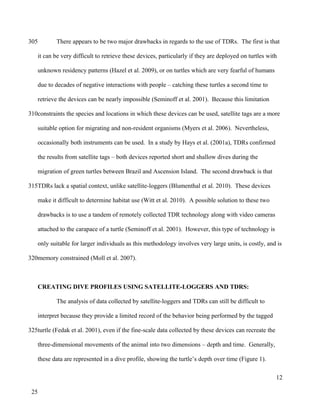 There appears to be two major drawbacks in regards to the use of TDRs. The first is that
it can be very difficult to retrieve these devices, particularly if they are deployed on turtles with
unknown residency patterns (Hazel et al. 2009), or on turtles which are very fearful of humans
due to decades of negative interactions with people – catching these turtles a second time to
retrieve the devices can be nearly impossible (Seminoff et al. 2001). Because this limitation
constraints the species and locations in which these devices can be used, satellite tags are a more
suitable option for migrating and non-resident organisms (Myers et al. 2006). Nevertheless,
occasionally both instruments can be used. In a study by Hays et al. (2001a), TDRs confirmed
the results from satellite tags – both devices reported short and shallow dives during the
migration of green turtles between Brazil and Ascension Island. The second drawback is that
TDRs lack a spatial context, unlike satellite-loggers (Blumenthal et al. 2010). These devices
make it difficult to determine habitat use (Witt et al. 2010). A possible solution to these two
drawbacks is to use a tandem of remotely collected TDR technology along with video cameras
attached to the carapace of a turtle (Seminoff et al. 2001). However, this type of technology is
only suitable for larger individuals as this methodology involves very large units, is costly, and is
memory constrained (Moll et al. 2007).
CREATING DIVE PROFILES USING SATELLITE-LOGGERS AND TDRS:
The analysis of data collected by satellite-loggers and TDRs can still be difficult to
interpret because they provide a limited record of the behavior being performed by the tagged
turtle (Fedak et al. 2001), even if the fine-scale data collected by these devices can recreate the
three-dimensional movements of the animal into two dimensions – depth and time. Generally,
these data are represented in a dive profile, showing the turtle’s depth over time (Figure 1).
12
305
310
315
320
325
25
 