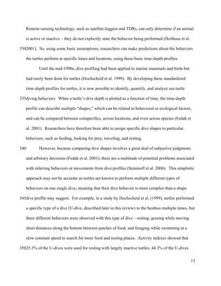 Remote-sensing technology, such as satellite-loggers and TDRs, can only determine if an animal
is active or inactive – they do not explicitly state the behavior being performed (Heithaus et al.
2001). So, using some basic assumptions, researchers can make predictions about the behaviors
the turtles perform at specific times and locations, using these basic time-depth profiles.
Until the mid-1990s, dive profiling had been applied to marine mammals and birds but
had rarely been done for turtles (Hochscheid et al. 1999). By developing these standardized
time-depth profiles for turtles, it is now possible to identify, quantify, and analyze sea turtle
diving behaviors. When a turtle’s dive depth is plotted as a function of time, the time-depth
profile can describe multiple “shapes,” which can be related to behavioral or ecological factors,
and can be compared between conspecifics, across locations, and even across species (Fedak et
al. 2001). Researchers have therefore been able to assign specific dive shapes to particular
behaviors, such as feeding, looking for prey, traveling, and resting.
However, because comparing dive shapes involves a great deal of subjective judgments
and arbitrary decisions (Fedak et al. 2001), there are a multitude of potential problems associated
with inferring behaviors or movements from dive profiles (Seminoff et al. 2006). This simplistic
approach may not be accurate as turtles are known to perform multiple different types of
behaviors on one single dive, meaning that their dive behavior is more complex than a shape
dive profile may suggest. For example, in a study by Hochscheid et al. (1999), turtles performed
a specific type of a dive (U-dive, described later in this review) to the benthos multiple times, but
three different behaviors were observed with this type of dive – resting, grazing while moving
short distances along the bottom between patches of food, and foraging while swimming at a
slow constant speed to search for more food and resting places. Activity indexes showed that
25.3% of the U-dives were used for resting with largely inactive turtles, 44.3% of the U-dives
13
330
335
340
345
350
 
