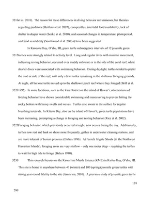 et al. 2010). The reason for these differences in diving behavior are unknown, but theories
regarding predators (Heithaus et al. 2007), conspecifics, intertidal food availability, lack of
shelter in deeper water (Senko et al. 2010), and seasonal changes in temperature, photoperiod,
and food availability (Southwood et al. 2003a) have been suggested.
In Kaneohe Bay, O’ahu, HI, green turtle submergence intervals of 12 juvenile green
turtles were strongly related to activity level. Long and regular dives with minimal movement,
indicating resting behavior, occurred over muddy substrate or in the side of the coral reef, while
shorter dives were associated with swimming behavior. During daylight, turtles tended to prefer
the mud or side of the reef, with only a few turtles remaining in the shallower foraging grounds.
At night, all but one turtle moved up to the shallower patch reef where they foraged (Brill et al.
1995). In some locations, such as the Kau District on the island of Hawai’i, observations of
feeding behavior have shown considerable swimming and maneuvering to prevent hitting the
rocky bottom with heavy swells and waves. Turtles also swam to the surface for regular
breathing intervals. In Kiholo Bay, also on the island of Hawai’i, green turtle populations have
been increasing, preempting a change in foraging and resting behavior (Rice et al. 2002).
Foraging behavior, which previously occurred at night, now occurs during the day. Additionally,
turtles now rest and bask on shore more frequently, gather in underwater cleaning stations, and
are more tolerant of human presence (Balazs 1996). At French Frigate Shoals (in the Northwest
Hawaiian Islands), foraging areas are very shallow – only one meter deep – requiring the turtles
to wait for high tide to forage (Balazs 1980).
This research focuses on the Kawai’nui Marsh Estuary (KME) in Kailua Bay, O’ahu, HI.
This site is home to anywhere between 40 (winter) and 100 (spring) juvenile green turtles with
strong year-round fidelity to the site (Asuncion, 2010). A previous study of juvenile green turtle
139
3210
3215
3220
3225
3230
280
 