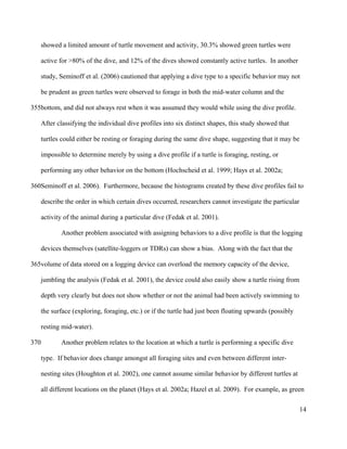 showed a limited amount of turtle movement and activity, 30.3% showed green turtles were
active for >80% of the dive, and 12% of the dives showed constantly active turtles. In another
study, Seminoff et al. (2006) cautioned that applying a dive type to a specific behavior may not
be prudent as green turtles were observed to forage in both the mid-water column and the
bottom, and did not always rest when it was assumed they would while using the dive profile.
After classifying the individual dive profiles into six distinct shapes, this study showed that
turtles could either be resting or foraging during the same dive shape, suggesting that it may be
impossible to determine merely by using a dive profile if a turtle is foraging, resting, or
performing any other behavior on the bottom (Hochscheid et al. 1999; Hays et al. 2002a;
Seminoff et al. 2006). Furthermore, because the histograms created by these dive profiles fail to
describe the order in which certain dives occurred, researchers cannot investigate the particular
activity of the animal during a particular dive (Fedak et al. 2001).
Another problem associated with assigning behaviors to a dive profile is that the logging
devices themselves (satellite-loggers or TDRs) can show a bias. Along with the fact that the
volume of data stored on a logging device can overload the memory capacity of the device,
jumbling the analysis (Fedak et al. 2001), the device could also easily show a turtle rising from
depth very clearly but does not show whether or not the animal had been actively swimming to
the surface (exploring, foraging, etc.) or if the turtle had just been floating upwards (possibly
resting mid-water).
Another problem relates to the location at which a turtle is performing a specific dive
type. If behavior does change amongst all foraging sites and even between different inter-
nesting sites (Houghton et al. 2002), one cannot assume similar behavior by different turtles at
all different locations on the planet (Hays et al. 2002a; Hazel et al. 2009). For example, as green
14
355
360
365
370
 